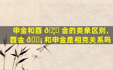申金和酉 🦈 金的类象区别,酉金 🐡 和申金是相克关系吗